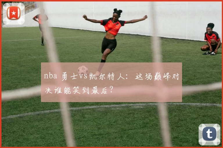 nba 勇士vs凯尔特人:这场巅峰对决谁能笑到最后?