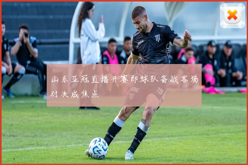 山东亚冠直播开赛即球队备战客场对决成焦点
