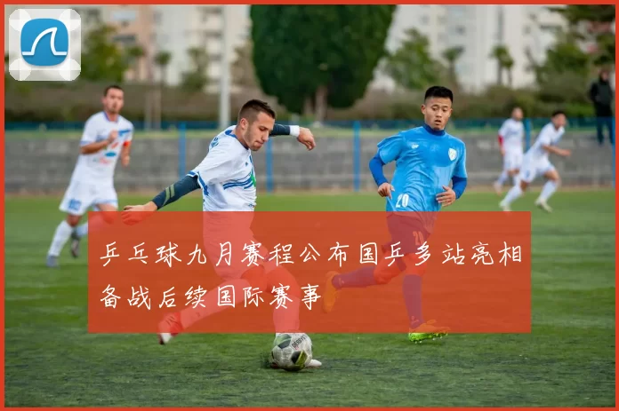 乒乓球九月赛程公布国乒多站亮相备战后续国际赛事