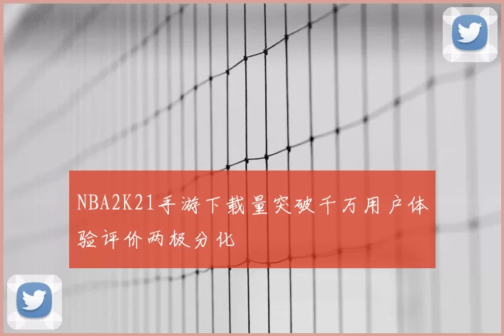 NBA2K21手游下载量突破千万用户体验评价两极分化