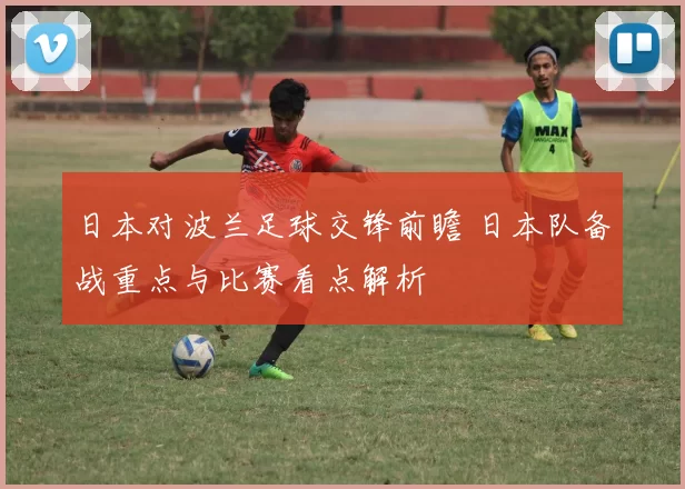 日本对波兰足球交锋前瞻 日本队备战重点与比赛看点解析