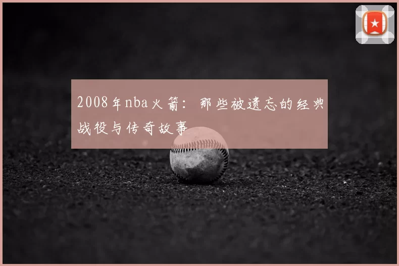 2008年nba火箭:那些被遗忘的经典战役与传奇故事