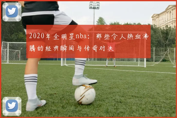 2020年全明星nba:那些令人热血沸腾的经典瞬间与传奇对决