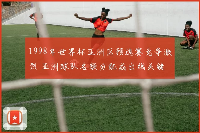 1998年世界杯亚洲区预选赛竞争激烈 亚洲球队名额分配成出线关键