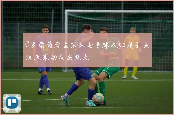 C罗葡萄牙国家队七号球衣归属引关注未来动向成焦点