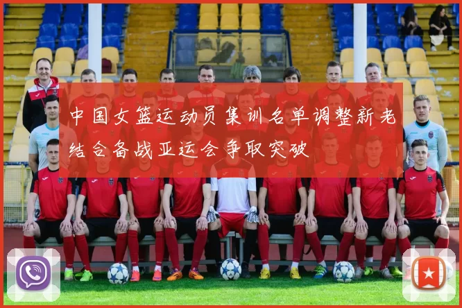 中国女篮运动员集训名单调整新老结合备战亚运会争取突破