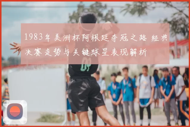 1983年美洲杯阿根廷夺冠之路 经典决赛走势与关键球星表现解析