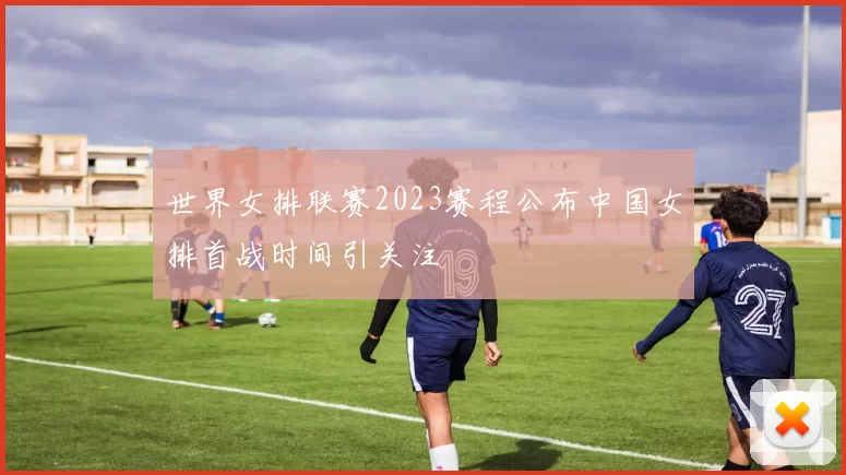 世界女排联赛2023赛程公布中国女排首战时间引关注