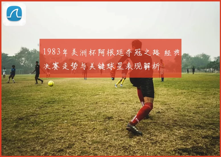 1983年美洲杯阿根廷夺冠之路 经典决赛走势与关键球星表现解析