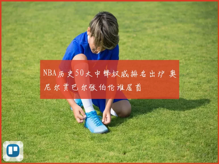 NBA历史50大中锋权威排名出炉 奥尼尔贾巴尔张伯伦谁居首