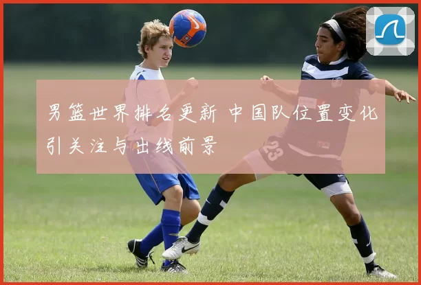 男篮世界排名更新 中国队位置变化引关注与出线前景