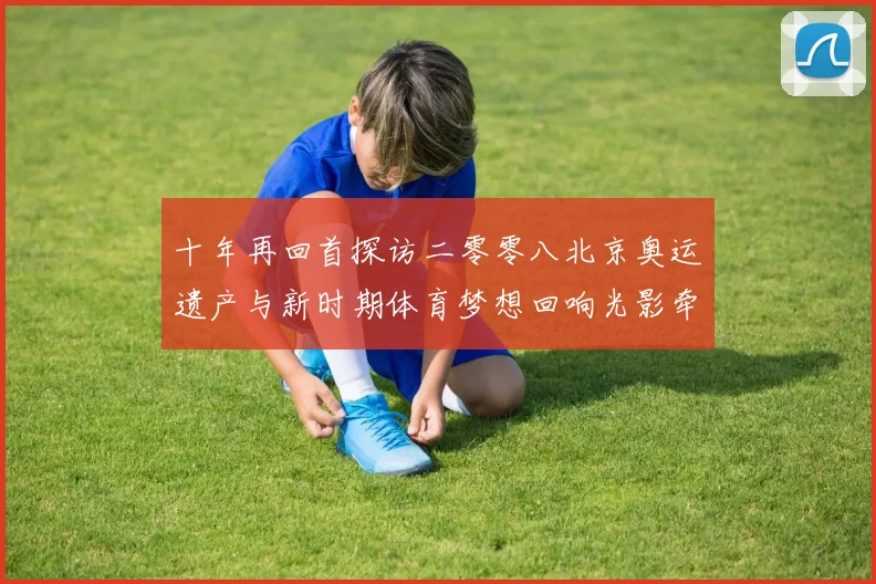 十年再回首探访二零零八北京奥运遗产与新时期体育梦想回响光影牵动