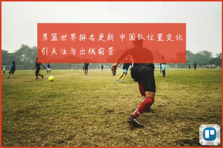 男篮世界排名更新 中国队位置变化引关注与出线前景