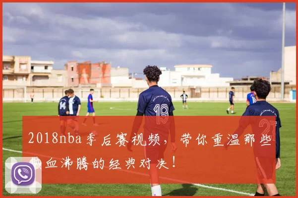 2018nba季后赛视频,带你重温那些热血沸腾的经典对决!