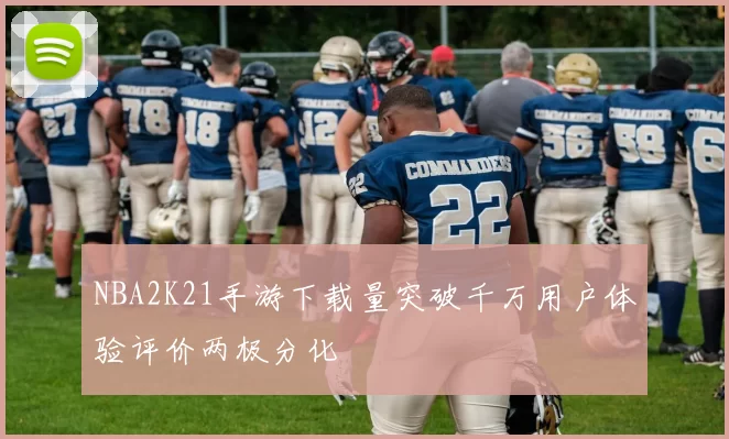 NBA2K21手游下载量突破千万用户体验评价两极分化
