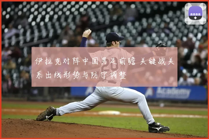 伊拉克对阵中国男足前瞻 关键战关系出线形势与防守调整