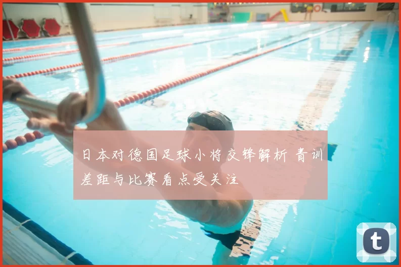 日本对德国足球小将交锋解析 青训差距与比赛看点受关注
