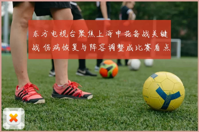 东方电视台聚焦上海申花备战关键战 伤病恢复与阵容调整成比赛看点