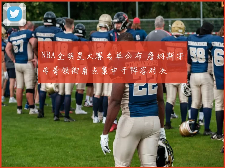 NBA全明星大赛名单公布 詹姆斯字母哥领衔看点集中于阵容对决