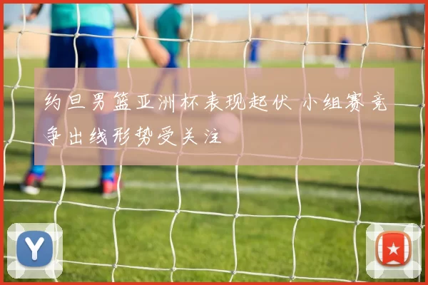 约旦男篮亚洲杯表现起伏 小组赛竞争出线形势受关注