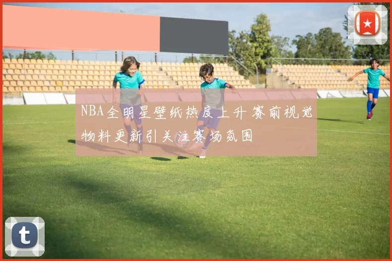 NBA全明星壁纸热度上升 赛前视觉物料更新引关注赛场氛围