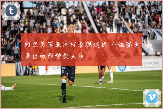 约旦男篮亚洲杯表现起伏 小组赛竞争出线形势受关注