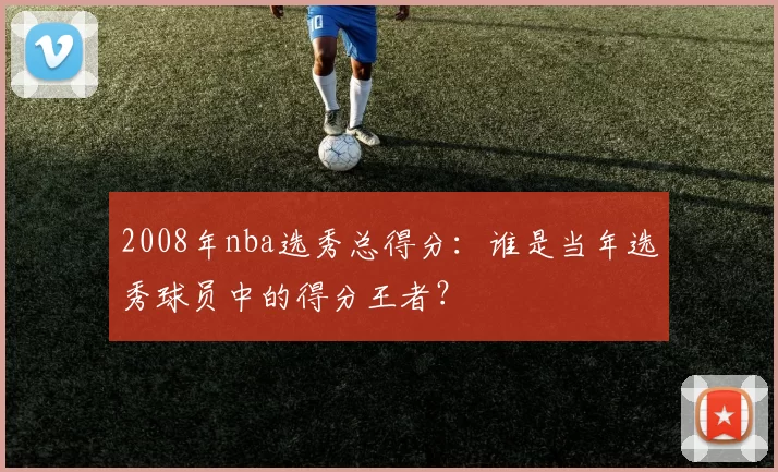 2008年nba选秀总得分:谁是当年选秀球员中的得分王者?