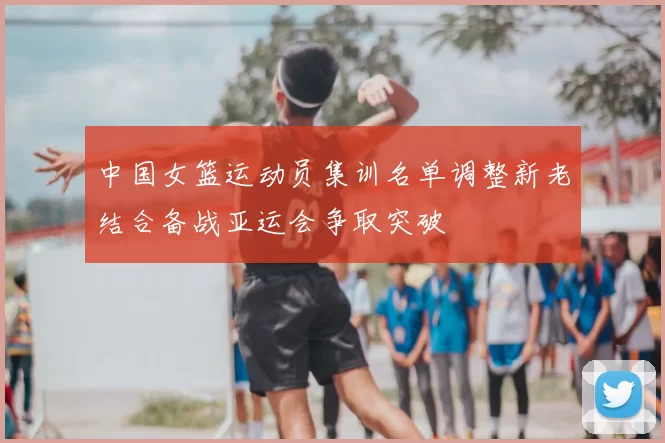 中国女篮运动员集训名单调整新老结合备战亚运会争取突破