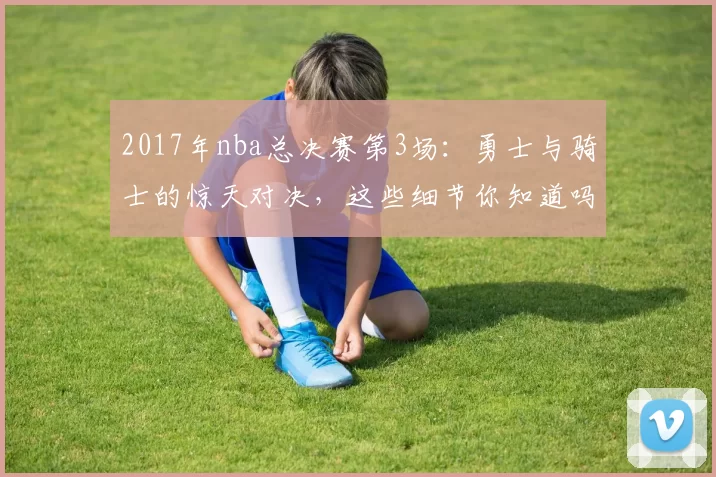 2017年nba总决赛第3场:勇士与骑士的惊天对决,这些细节你知道吗?