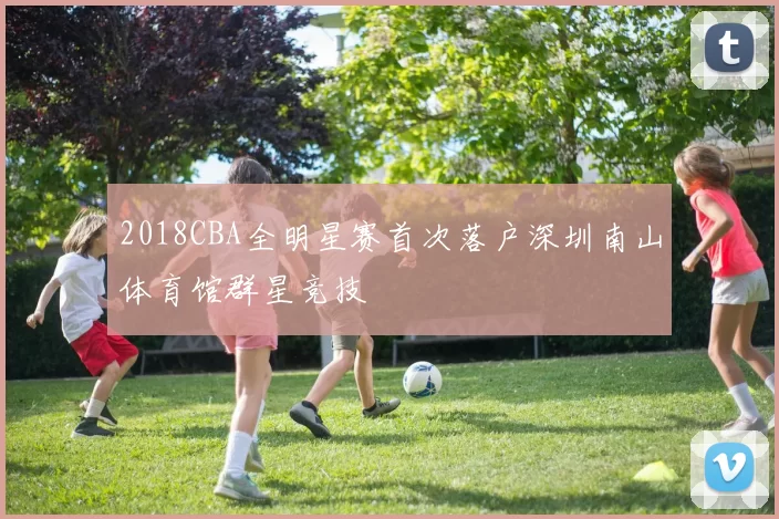 2018CBA全明星赛首次落户深圳南山体育馆群星竞技