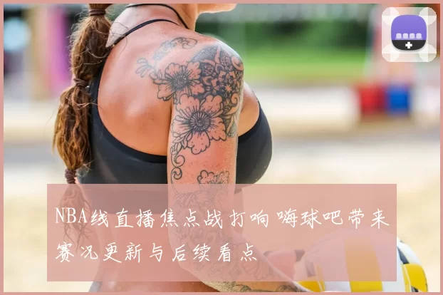 NBA线直播焦点战打响 嗨球吧带来赛况更新与后续看点
