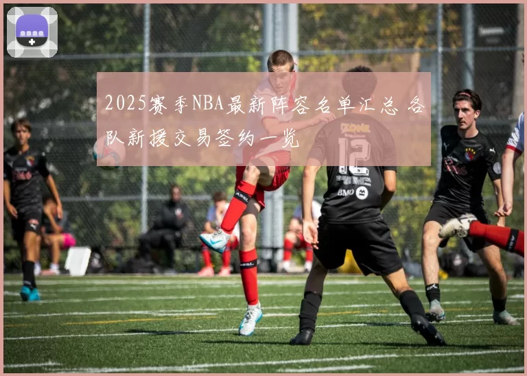 2025赛季NBA最新阵容名单汇总 各队新援交易签约一览