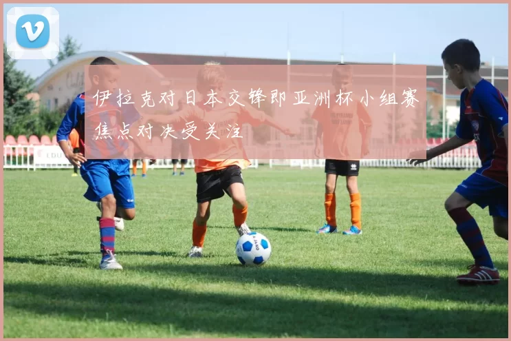伊拉克对日本交锋即亚洲杯小组赛焦点对决受关注