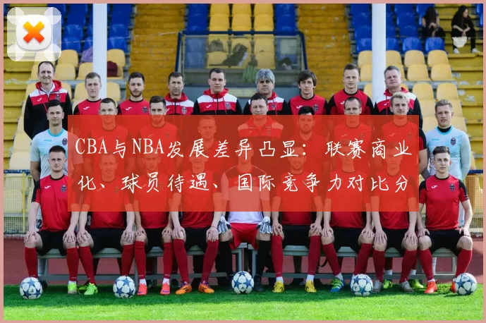 CBA与NBA发展差异凸显：联赛商业化、球员待遇、国际竞争力对比分析