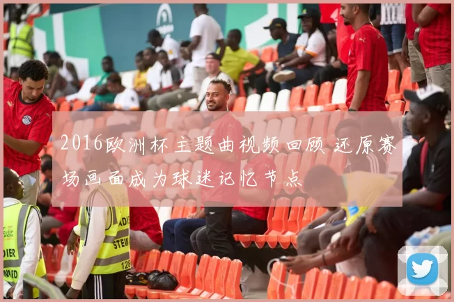 2016欧洲杯主题曲视频回顾 还原赛场画面成为球迷记忆节点