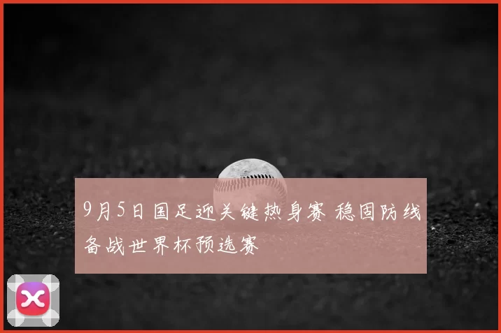 9月5日国足迎关键热身赛 稳固防线备战世界杯预选赛