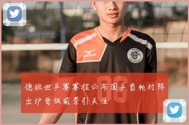 德班世乒赛赛程公布国乒首轮对阵出炉晋级前景引关注