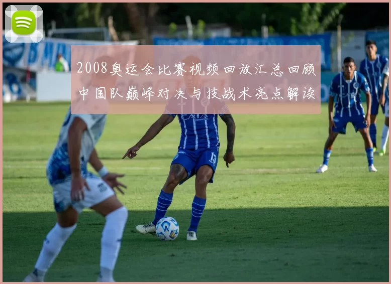 2008奥运会比赛视频回放汇总回顾中国队巅峰对决与技战术亮点解读