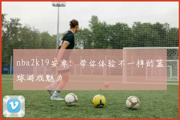 nba2k19安卓：带你体验不一样的篮球游戏魅力