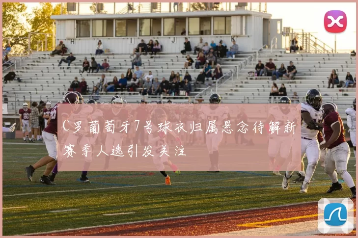 C罗葡萄牙7号球衣归属悬念待解新赛季人选引发关注