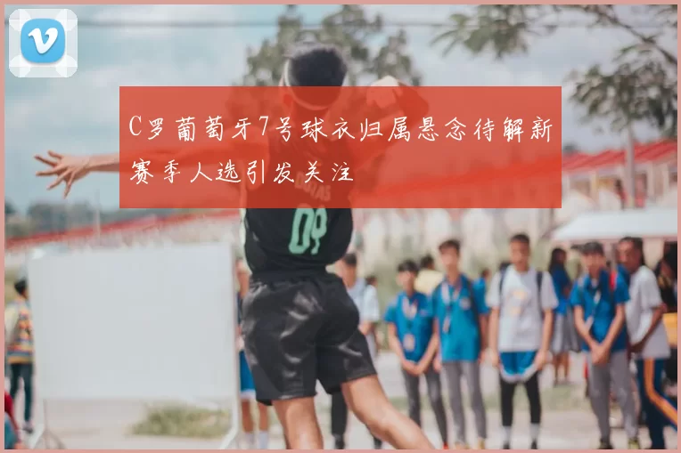 C罗葡萄牙7号球衣归属悬念待解新赛季人选引发关注