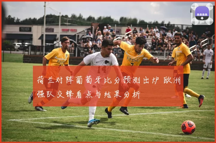 荷兰对阵葡萄牙比分预测出炉 欧洲强队交锋看点与结果分析