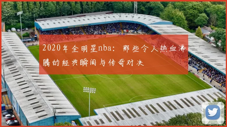 2020年全明星nba:那些令人热血沸腾的经典瞬间与传奇对决