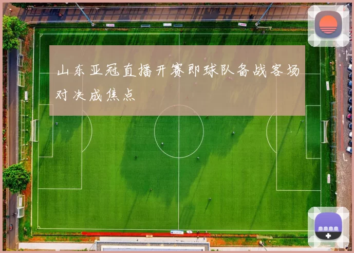山东亚冠直播开赛即球队备战客场对决成焦点