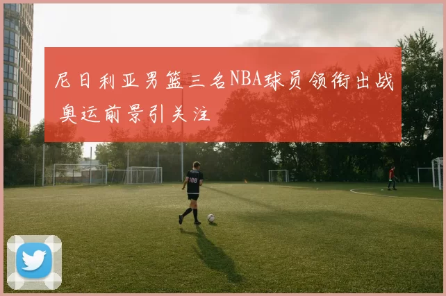 尼日利亚男篮三名NBA球员领衔出战 奥运前景引关注