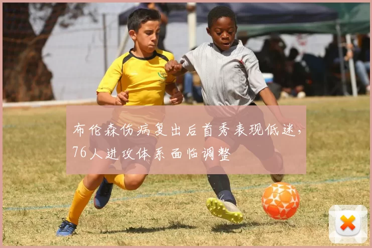 布伦森伤病复出后首秀表现低迷，76人进攻体系面临调整