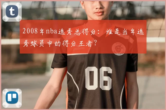 2008年nba选秀总得分:谁是当年选秀球员中的得分王者?
