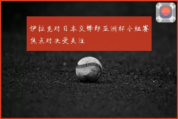 伊拉克对日本交锋即亚洲杯小组赛焦点对决受关注