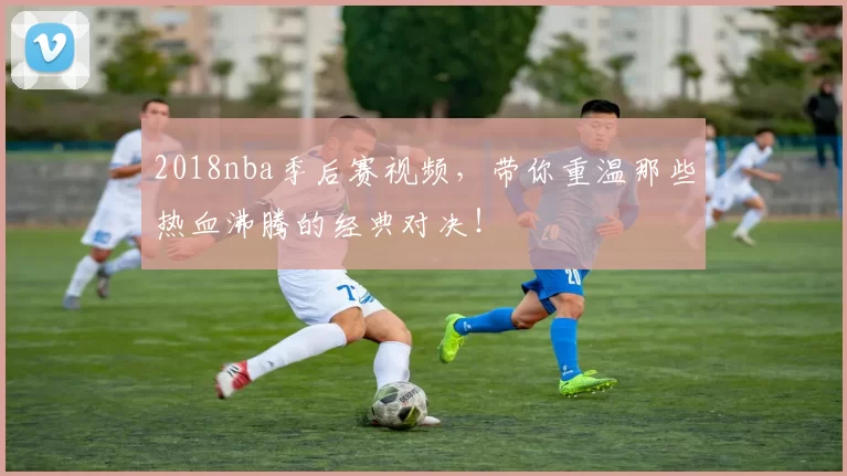 2018nba季后赛视频,带你重温那些热血沸腾的经典对决!
