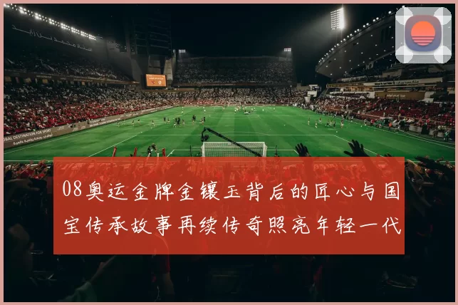 08奥运金牌金镶玉背后的匠心与国宝传承故事再续传奇照亮年轻一代荣耀
